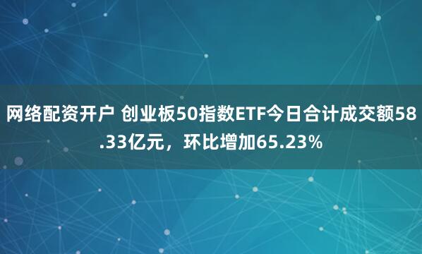 网络配资开户 创业板50指数ETF今日合计成交额58.33亿元，环比增加65.23%
