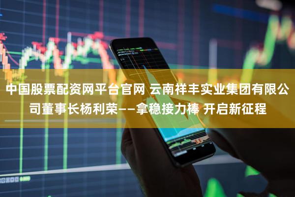中国股票配资网平台官网 云南祥丰实业集团有限公司董事长杨利荣——拿稳接力棒 开启新征程