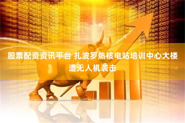 股票配资资讯平台 扎波罗热核电站培训中心大楼遭无人机袭击