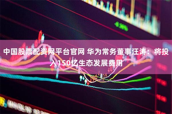 中国股票配资网平台官网 华为常务董事汪涛：将投入150亿生态发展费用