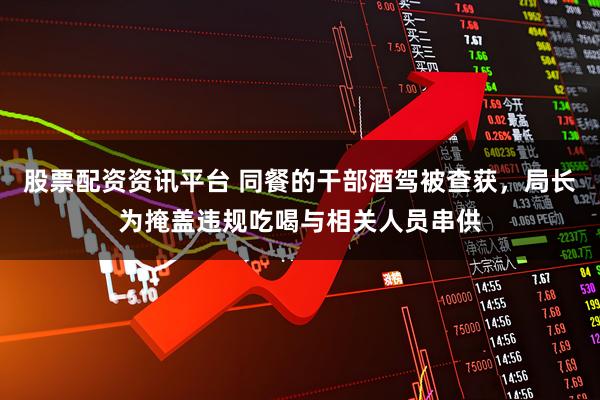 股票配资资讯平台 同餐的干部酒驾被查获，局长为掩盖违规吃喝与相关人员串供
