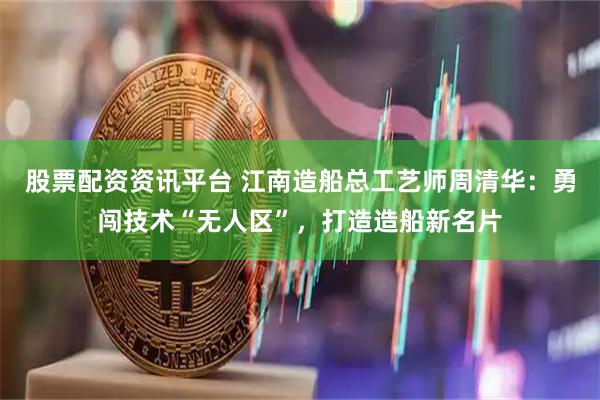 股票配资资讯平台 江南造船总工艺师周清华：勇闯技术“无人区”，打造造船新名片