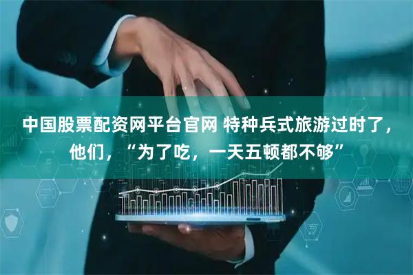 中国股票配资网平台官网 特种兵式旅游过时了，他们，“为了吃，一天五顿都不够”