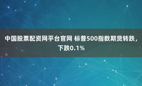 中国股票配资网平台官网 标普500指数期货转跌，下跌0.1%
