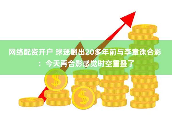 网络配资开户 球迷翻出20多年前与李章洙合影 ：今天再合影感觉时空重叠了