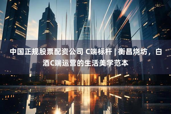 中国正规股票配资公司 C端标杆 | 衡昌烧坊，白酒C端运营的生活美学范本