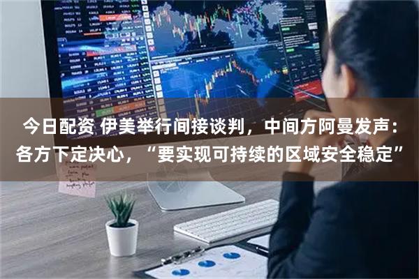 今日配资 伊美举行间接谈判，中间方阿曼发声：各方下定决心，“要实现可持续的区域安全稳定”