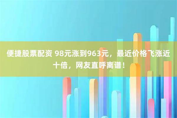 便捷股票配资 98元涨到963元，最近价格飞涨近十倍，网友直呼离谱！