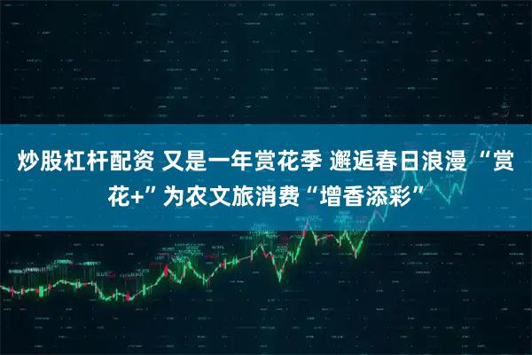 炒股杠杆配资 又是一年赏花季 邂逅春日浪漫 “赏花+”为农文旅消费“增香添彩”