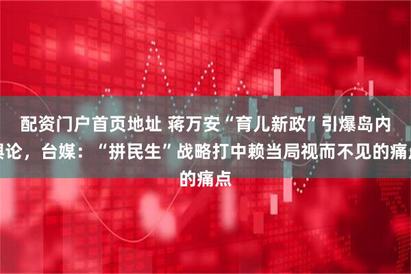 配资门户首页地址 蒋万安“育儿新政”引爆岛内舆论，台媒：“拼民生”战略打中赖当局视而不见的痛点