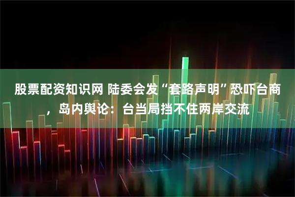 股票配资知识网 陆委会发“套路声明”恐吓台商，岛内舆论：台当局挡不住两岸交流