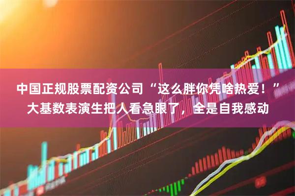 中国正规股票配资公司 “这么胖你凭啥热爱！”大基数表演生把人看急眼了，全是自我感动