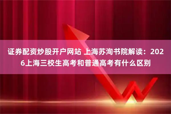 证券配资炒股开户网站 上海苏洵书院解读：2026上海三校生高考和普通高考有什么区别