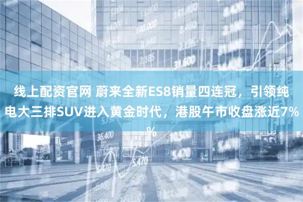 线上配资官网 蔚来全新ES8销量四连冠，引领纯电大三排SUV进入黄金时代，港股午市收盘涨近7%
