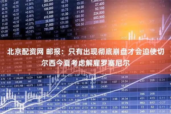北京配资网 邮报：只有出现彻底崩盘才会迫使切尔西今夏考虑解雇罗塞尼尔