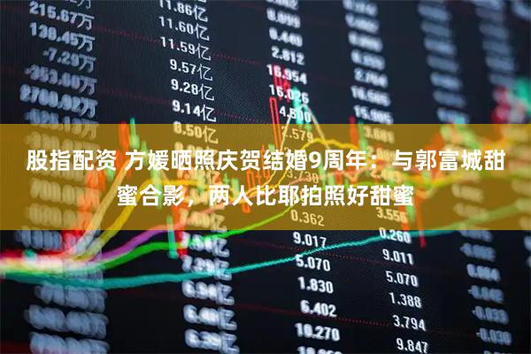 股指配资 方媛晒照庆贺结婚9周年：与郭富城甜蜜合影，两人比耶拍照好甜蜜