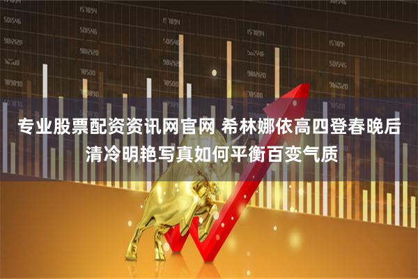 专业股票配资资讯网官网 希林娜依高四登春晚后 清冷明艳写真如何平衡百变气质