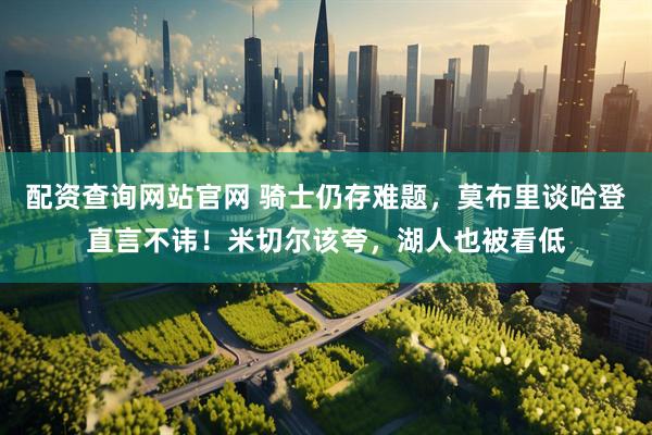 配资查询网站官网 骑士仍存难题，莫布里谈哈登直言不讳！米切尔该夸，湖人也被看低