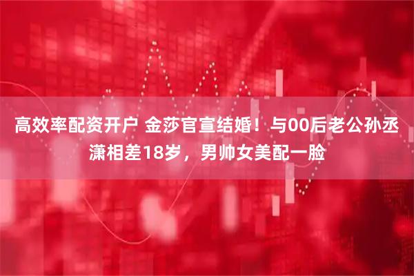 高效率配资开户 金莎官宣结婚！与00后老公孙丞潇相差18岁，男帅女美配一脸
