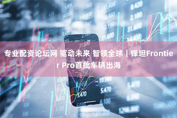 专业配资论坛网 驱动未来 智领全球｜锋坦Frontier Pro首批车辆出海