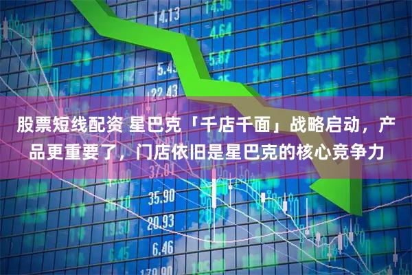 股票短线配资 星巴克「千店千面」战略启动，产品更重要了，门店依旧是星巴克的核心竞争力