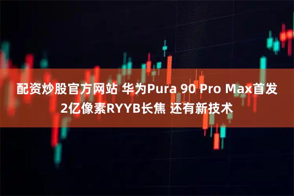 配资炒股官方网站 华为Pura 90 Pro Max首发2亿像素RYYB长焦 还有新技术