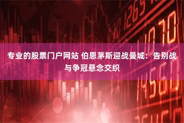 专业的股票门户网站 伯恩茅斯迎战曼城：告别战与争冠悬念交织