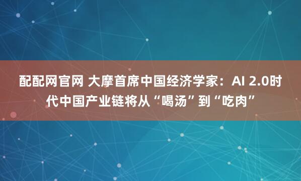 配配网官网 大摩首席中国经济学家：AI 2.0时代中国产业链将从“喝汤”到“吃肉”