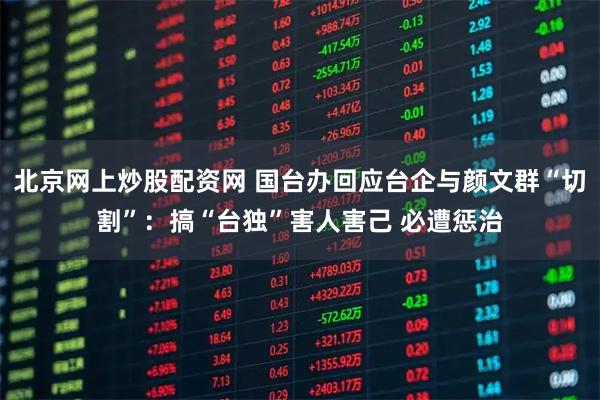 北京网上炒股配资网 国台办回应台企与颜文群“切割”：搞“台独”害人害己 必遭惩治