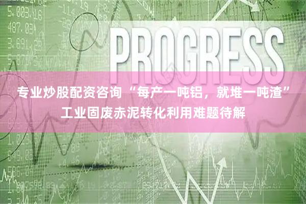专业炒股配资咨询 “每产一吨铝，就堆一吨渣”工业固废赤泥转化利用难题待解