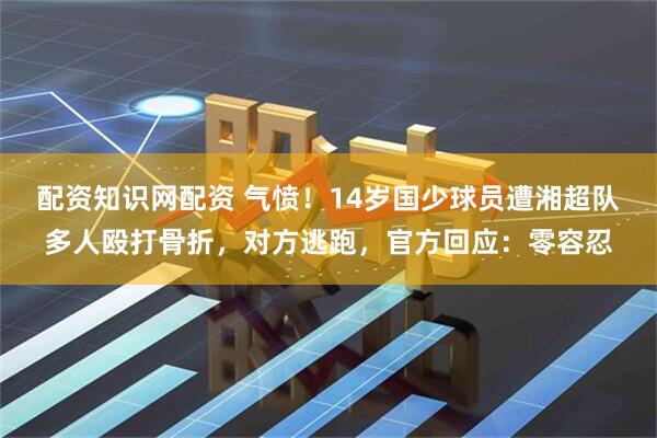配资知识网配资 气愤！14岁国少球员遭湘超队多人殴打骨折，对方逃跑，官方回应：零容忍