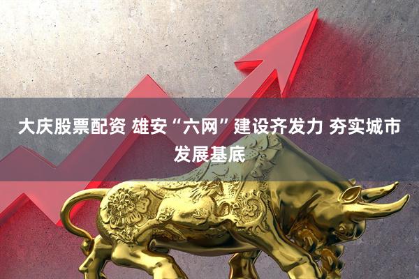大庆股票配资 雄安“六网”建设齐发力 夯实城市发展基底