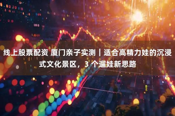 线上股票配资 厦门亲子实测｜适合高精力娃的沉浸式文化景区，3 个遛娃新思路