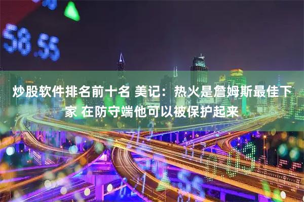 炒股软件排名前十名 美记：热火是詹姆斯最佳下家 在防守端他可以被保护起来